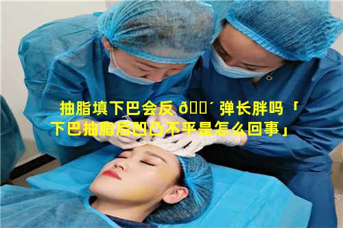 抽脂填下巴会反 🌴 弹长胖吗「下巴抽脂后凹凸不平是怎么回事」